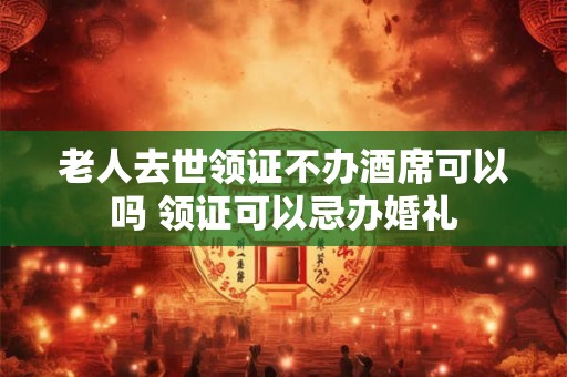 老人去世领证不办酒席可以吗 领证可以忌办婚礼