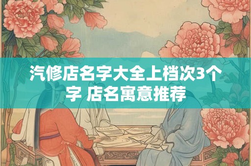 汽修店名字大全上档次3个字 店名寓意推荐 汽修店名字大全上档次3个字 店名寓意推荐