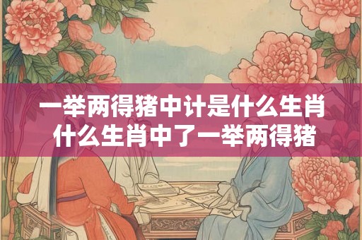 一举两得猪中计是什么生肖 什么生肖中了一举两得猪中计