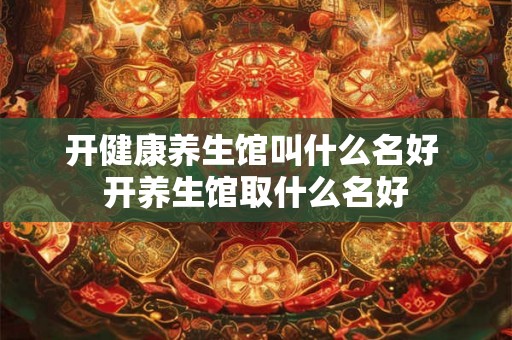 开健康养生馆叫什么名好 开养生馆取什么名好 开健康养生馆叫什么名好 开养生馆取什么名好