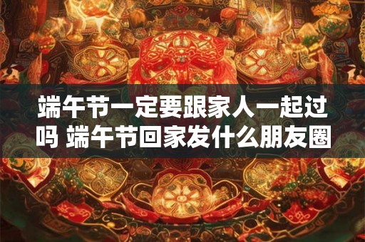 端午节一定要跟家人一起过吗 端午节回家发什么朋友圈