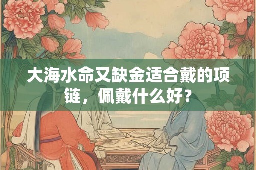 大海水命又缺金适合戴的项链，佩戴什么好？