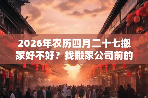 2026年农历四月二十七搬家好不好？找搬家公司前的准备工作