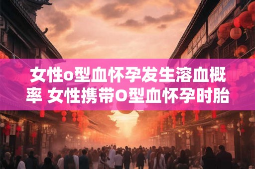 女性o型血怀孕发生溶血概率 女性携带O型血怀孕时胎儿发生溶血的概率有多大