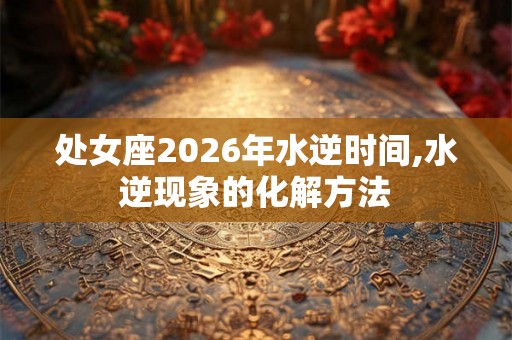 处女座2026年水逆时间,水逆现象的化解方法