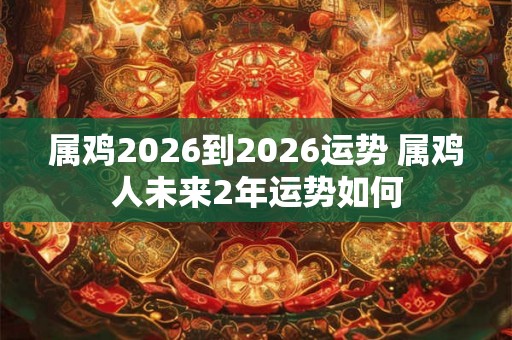 属鸡2026到2026运势 属鸡人未来2年运势如何