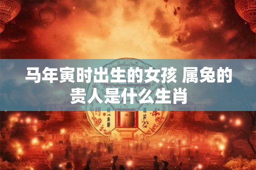 马年寅时出生的女孩 属兔的贵人是什么生肖 马年寅时出生的女孩 属兔的贵人是什么生肖