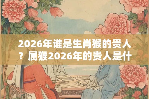 2026年谁是生肖猴的贵人？属猴2026年的贵人是什么生肖？