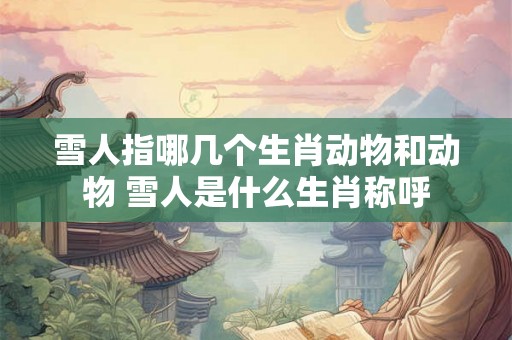 雪人指哪几个生肖动物和动物 雪人是什么生肖称呼