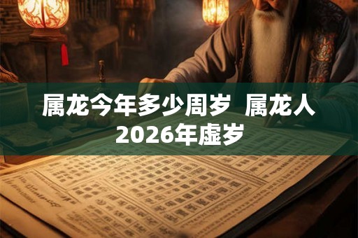 属龙今年多少周岁 属龙人2026年虚岁 属龙今年多少周岁 属龙人2026年虚岁