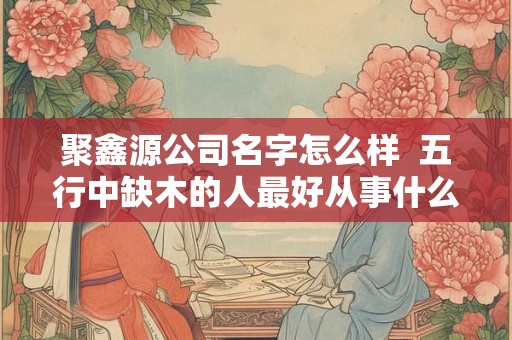 聚鑫源公司名字怎么样  五行中缺木的人最好从事什么行业