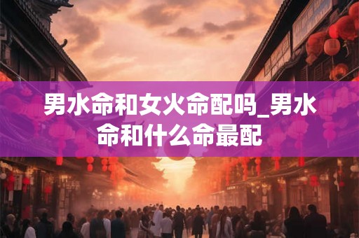 男水命和女火命配吗_男水命和什么命最配 男水命和女火命配吗_男水命和什么命最配