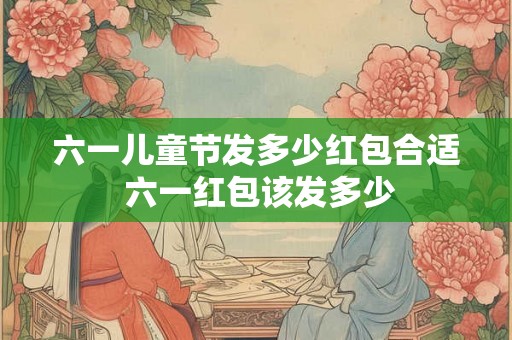 六一儿童节发多少红包合适 六一红包该发多少
