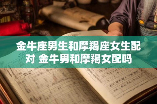 金牛座男生和摩羯座女生配对 金牛男和摩羯女配吗 金牛座男生和摩羯座女生配对 金牛男和摩羯女配吗