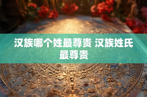 汉族哪个姓最尊贵 汉族姓氏最尊贵 汉族哪个姓最尊贵 汉族姓氏最尊贵