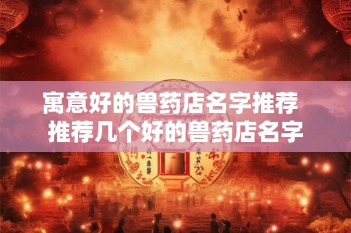 寓意好的兽药店名字推荐 推荐几个好的兽药店名字 寓意好的兽药店名字推荐 推荐几个好的兽药店名字