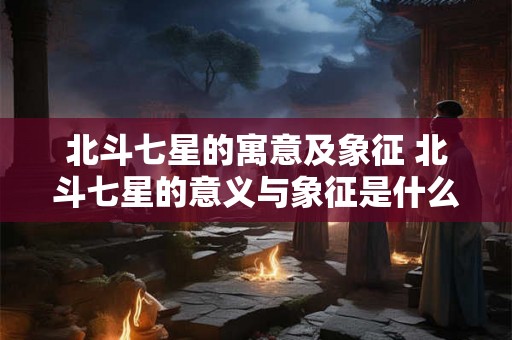 北斗七星的寓意及象征 北斗七星的意义与象征是什么