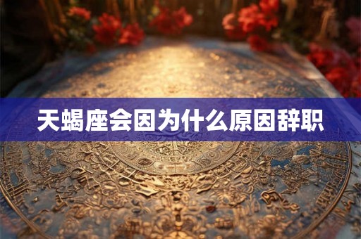 天蝎座会因为什么原因辞职 天蝎座会因为什么原因辞职