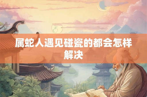 属蛇人遇见碰瓷的都会怎样解决 属蛇人遇见碰瓷的都会怎样解决