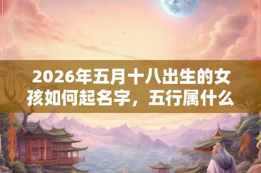 2026年五月十八出生的女孩如何起名字,五行属什么 2026年五月十八出生的女孩如何起名字,五行属什么