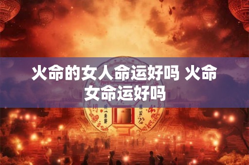 火命的女人命运好吗 火命女命运好吗