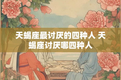 天蝎座最讨厌的四种人 天蝎座讨厌哪四种人