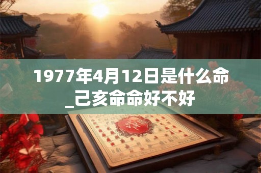1977年4月12日是什么命_己亥命命好不好