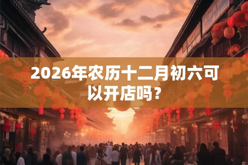 2026年农历十二月初六可以开店吗? 2026年农历十二月初六可以开店吗?
