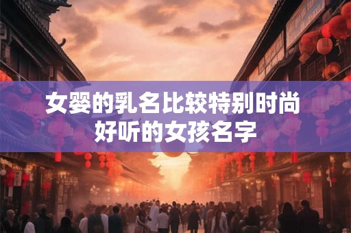 女婴的乳名比较特别时尚 好听的女孩名字