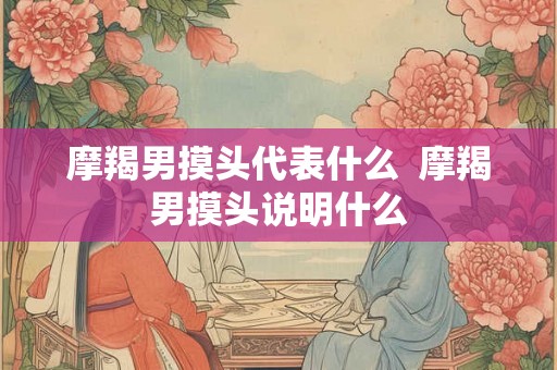 摩羯男摸头代表什么 摩羯男摸头说明什么 摩羯男摸头代表什么 摩羯男摸头说明什么
