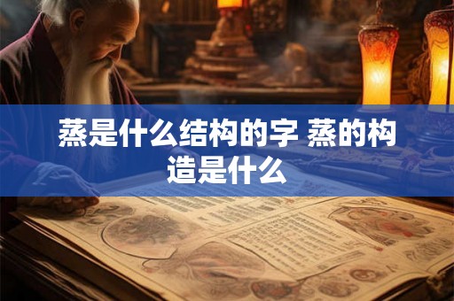 蒸是什么结构的字 蒸的构造是什么 蒸是什么结构的字 蒸的构造是什么