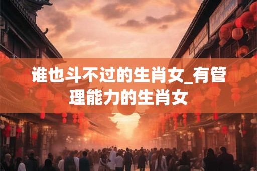 谁也斗不过的生肖女_有管理能力的生肖女
