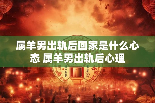 属羊男出轨后回家是什么心态 属羊男出轨后心理 属羊男出轨后回家是什么心态 属羊男出轨后心理