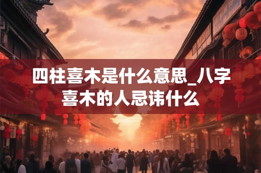 四柱喜木是什么意思_八字喜木的人忌讳什么 四柱喜木是什么意思_八字喜木的人忌讳什么