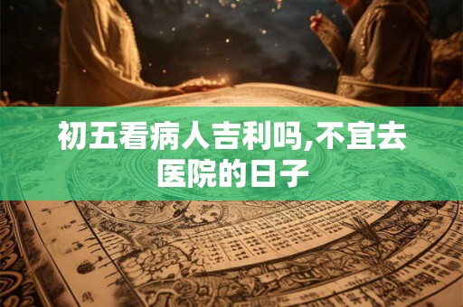 初五看病人吉利吗,不宜去医院的日子