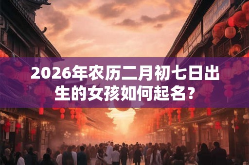 2026年农历二月初七日出生的女孩如何起名？