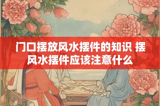 门口摆放风水摆件的知识 摆风水摆件应该注意什么 门口摆放风水摆件的知识 摆风水摆件应该注意什么