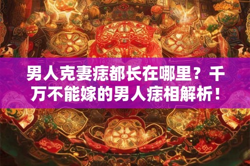 男人克妻痣都长在哪里？千万不能嫁的男人痣相解析！