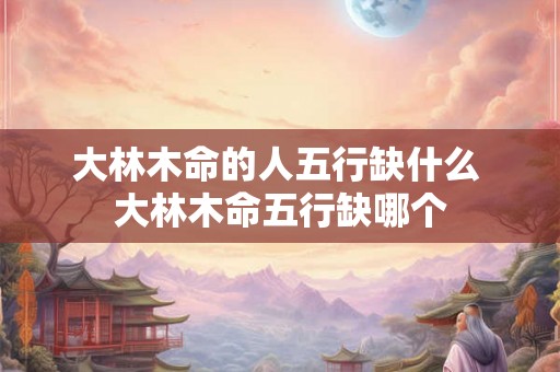 大林木命的人五行缺什么 大林木命五行缺哪个