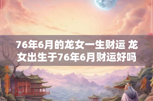76年6月的龙女一生财运 龙女出生于76年6月财运好吗
