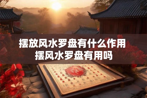 摆放风水罗盘有什么作用 摆风水罗盘有用吗