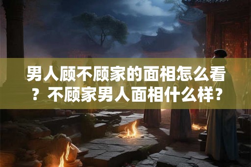 男人顾不顾家的面相怎么看？不顾家男人面相什么样？