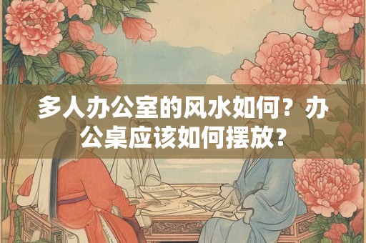 多人办公室的风水如何？办公桌应该如何摆放？