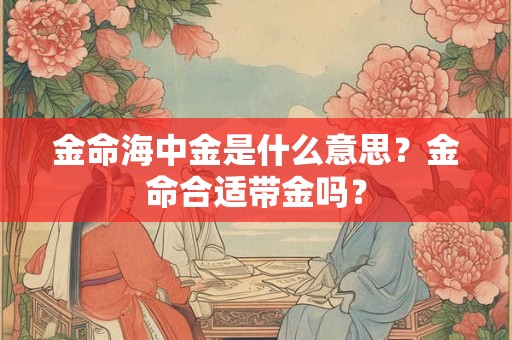 金命海中金是什么意思?金命合适带金吗? 金命海中金是什么意思?金命合适带金吗?