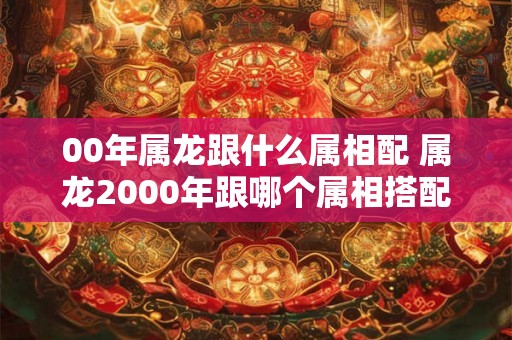 00年属龙跟什么属相配 属龙2000年跟哪个属相搭配