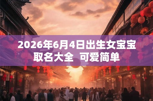 2026年6月4日出生女宝宝取名大全  可爱简单