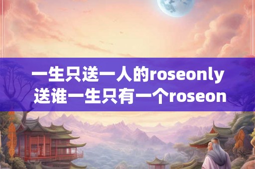 一生只送一人的roseonly 送谁一生只有一个roseonly