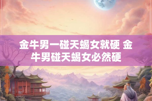 金牛男一碰天蝎女就硬 金牛男碰天蝎女必然硬 金牛男一碰天蝎女就硬 金牛男碰天蝎女必然硬