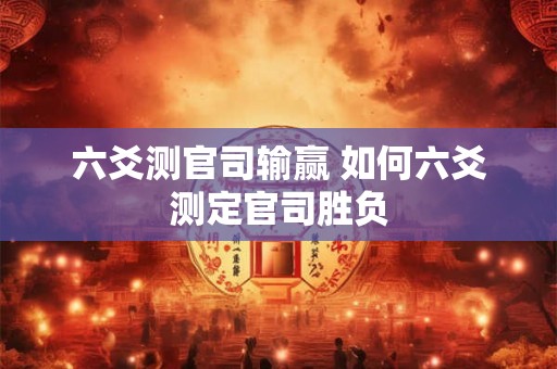六爻测官司输赢 如何六爻测定官司胜负