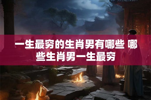 一生最穷的生肖男有哪些 哪些生肖男一生最穷